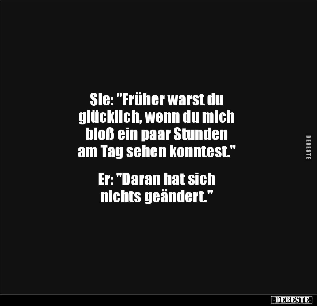 Sie: "Früher warst du 
glücklich, wenn du mich 
bloß ein paar Stunden 
am Tag sehen konntest."


Er: "Da...