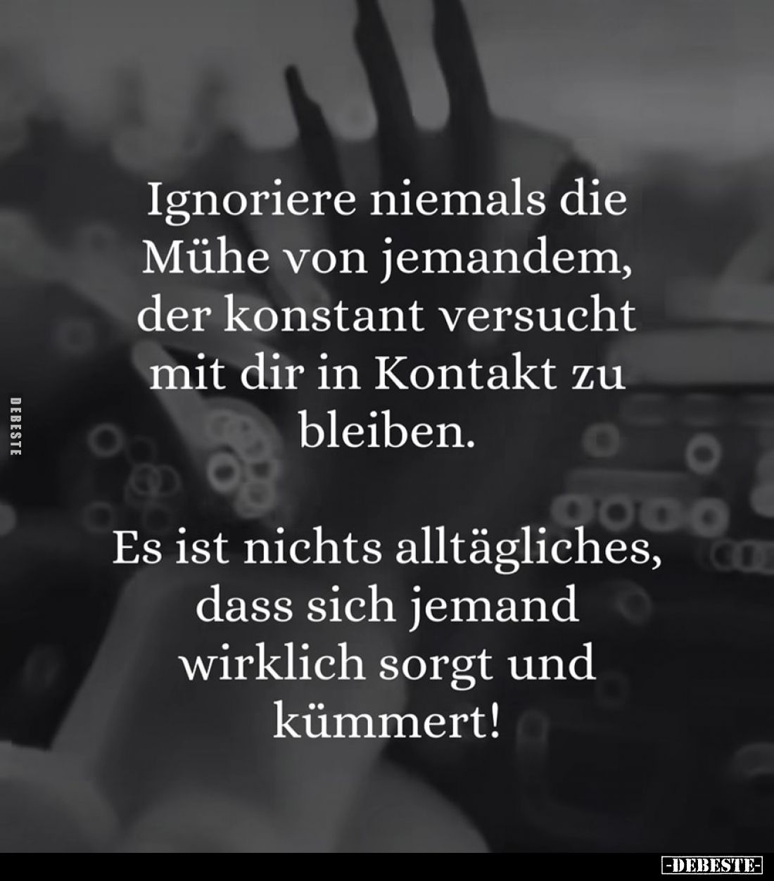 Ignoriere niemals die Mühe von jemandem, der konstant versucht mit dir in Kontakt zu bleiben.
Es ist nichts alltägliches, da...