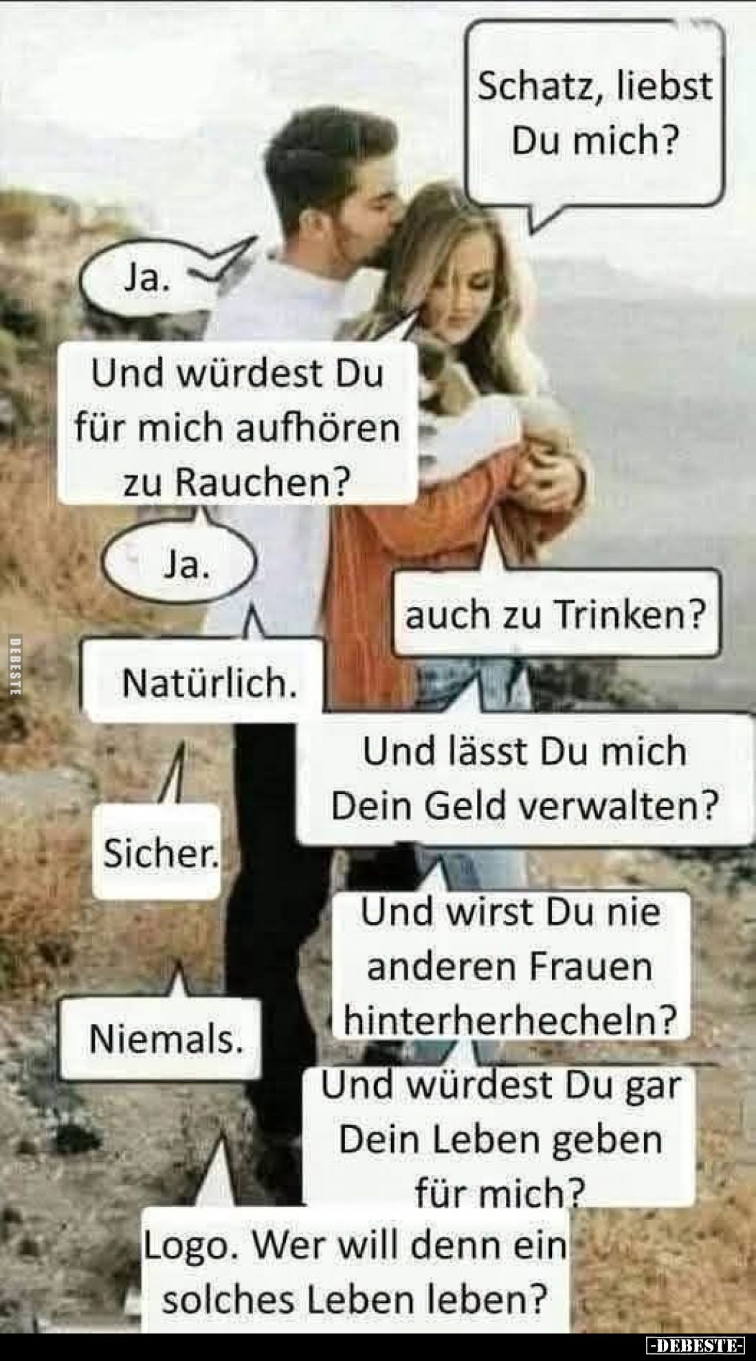 Schatz, liebst Du mich?
-
Ja.
-
Und würdest Du für mich aufhören zu Rauchen?
-
Ja.
-
auch zu Trinken?
-
Natürlich....
