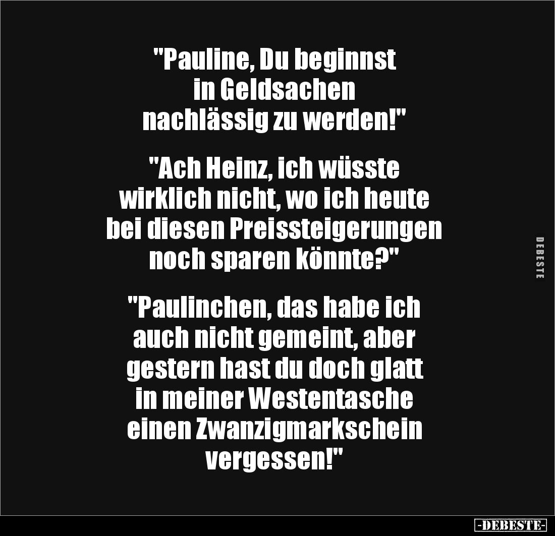 "Pauline, Du beginnst
in Geldsachen
nachlässig zu werden!"
"Ach Heinz, ich wüsste
wirklich nicht, w...