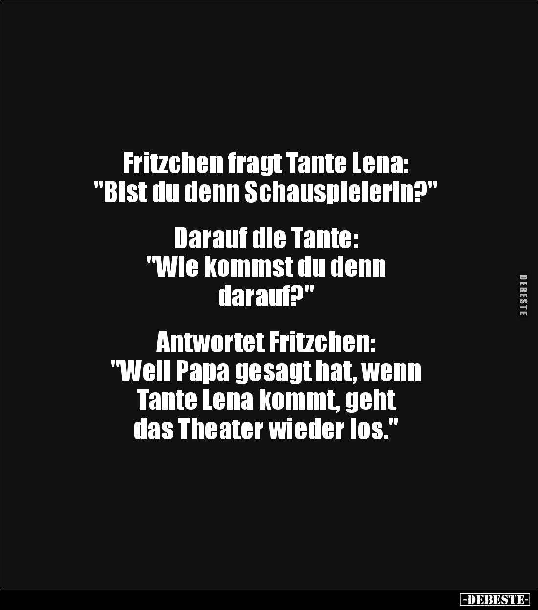 Fritzchen fragt Tante Lena: 
"Bist du denn Schauspielerin?" 


Darauf die Tante: 
"Wie kommst du denn 
d...