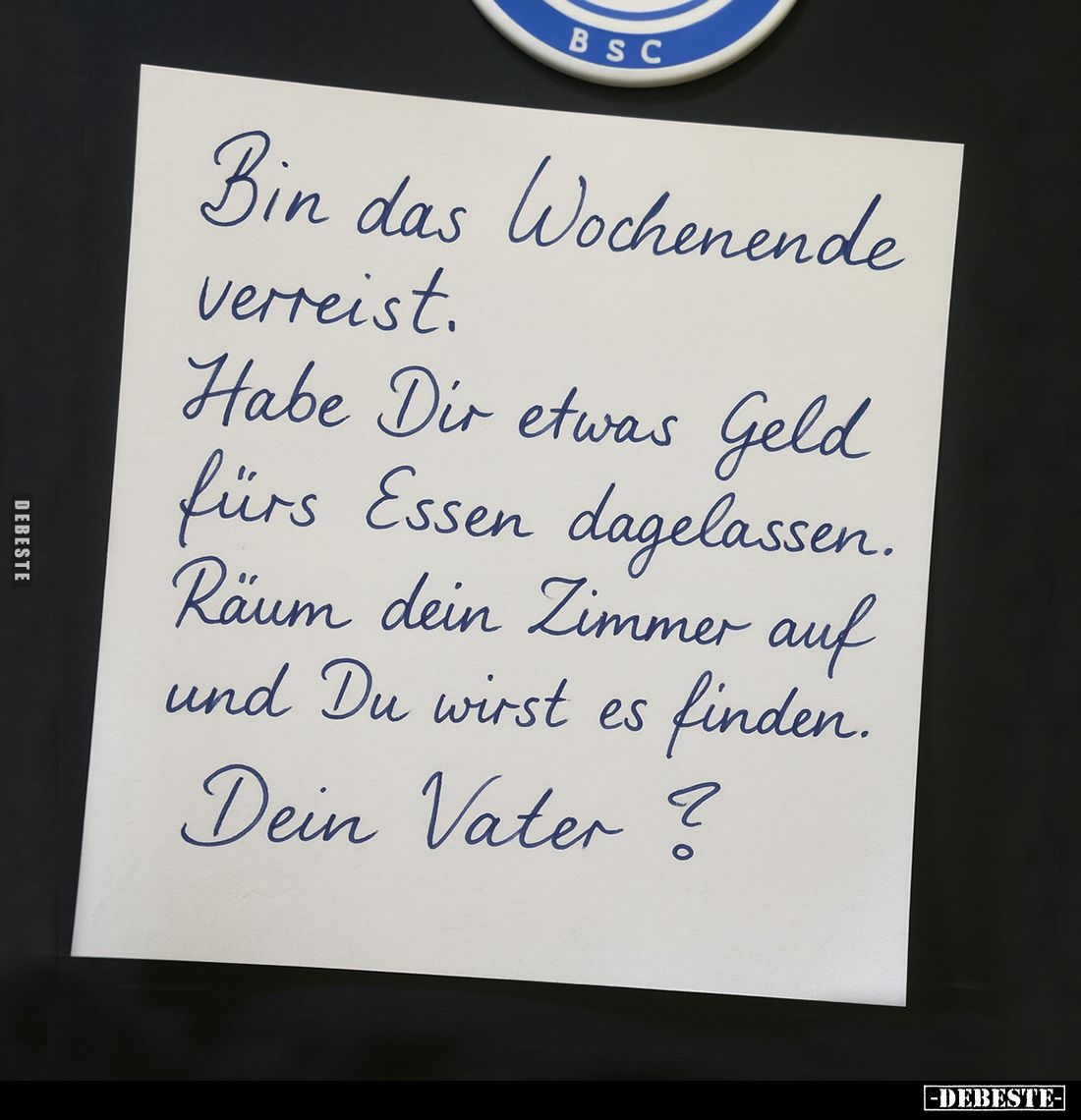 Bin das Wochenende verreist.
Habe Dir etwas Geld fürs Essen dagelassen.
Räum dein Zimmer auf und Du wirst es finden.
Dein ...