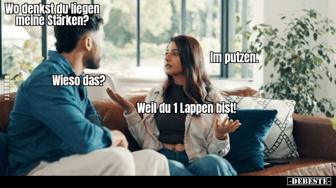 Wo denkst du liegen meine Stärken? -
Im putzen. -
Wieso das? -
Weil du 1 Lappen bist!