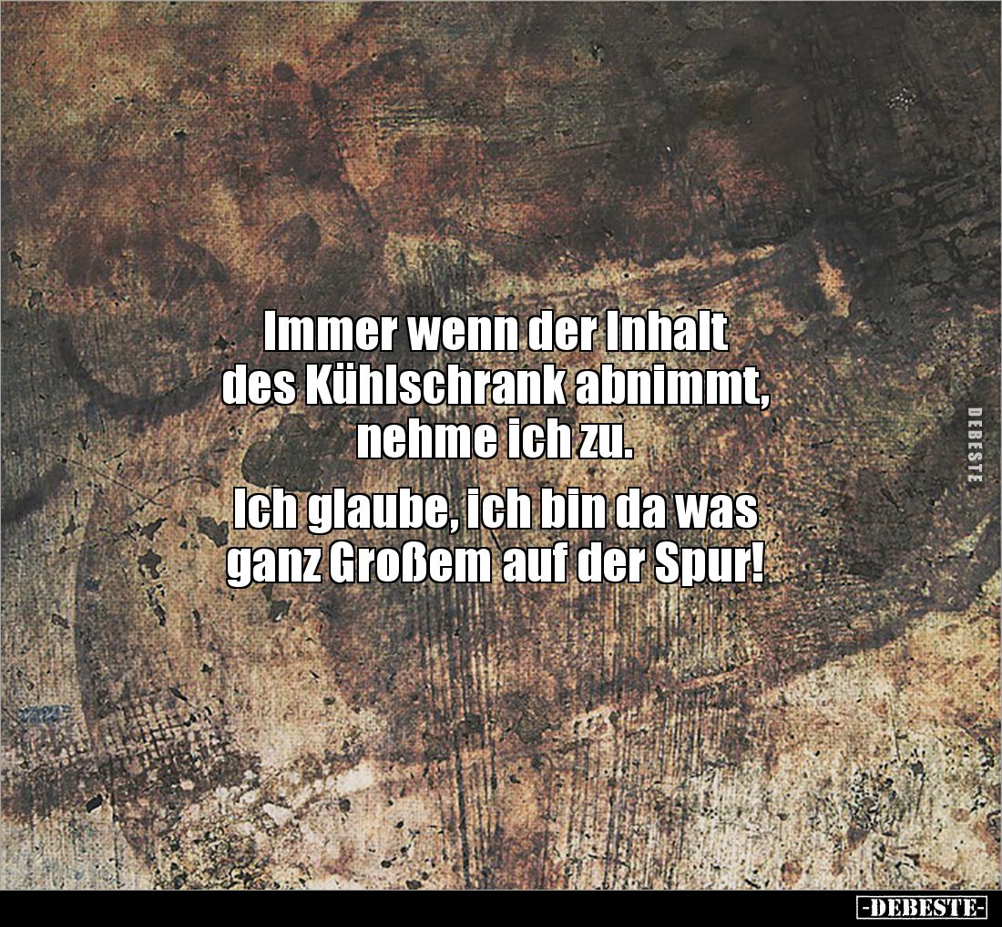 Immer wenn der Inhalt 
des Kühlschrank abnimmt, 
nehme ich zu.

Ich glaube, ich bin da was 
ganz Großem auf der Spur!