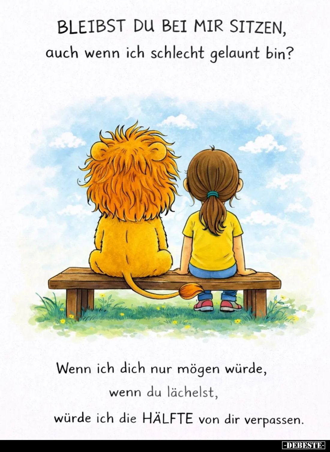 Bleibst du bei mir sitzen, auch wenn ich schlecht gelaunt bin?
Wenn ich dich nur mögen würde, wenn du lächelst, würde ich di...