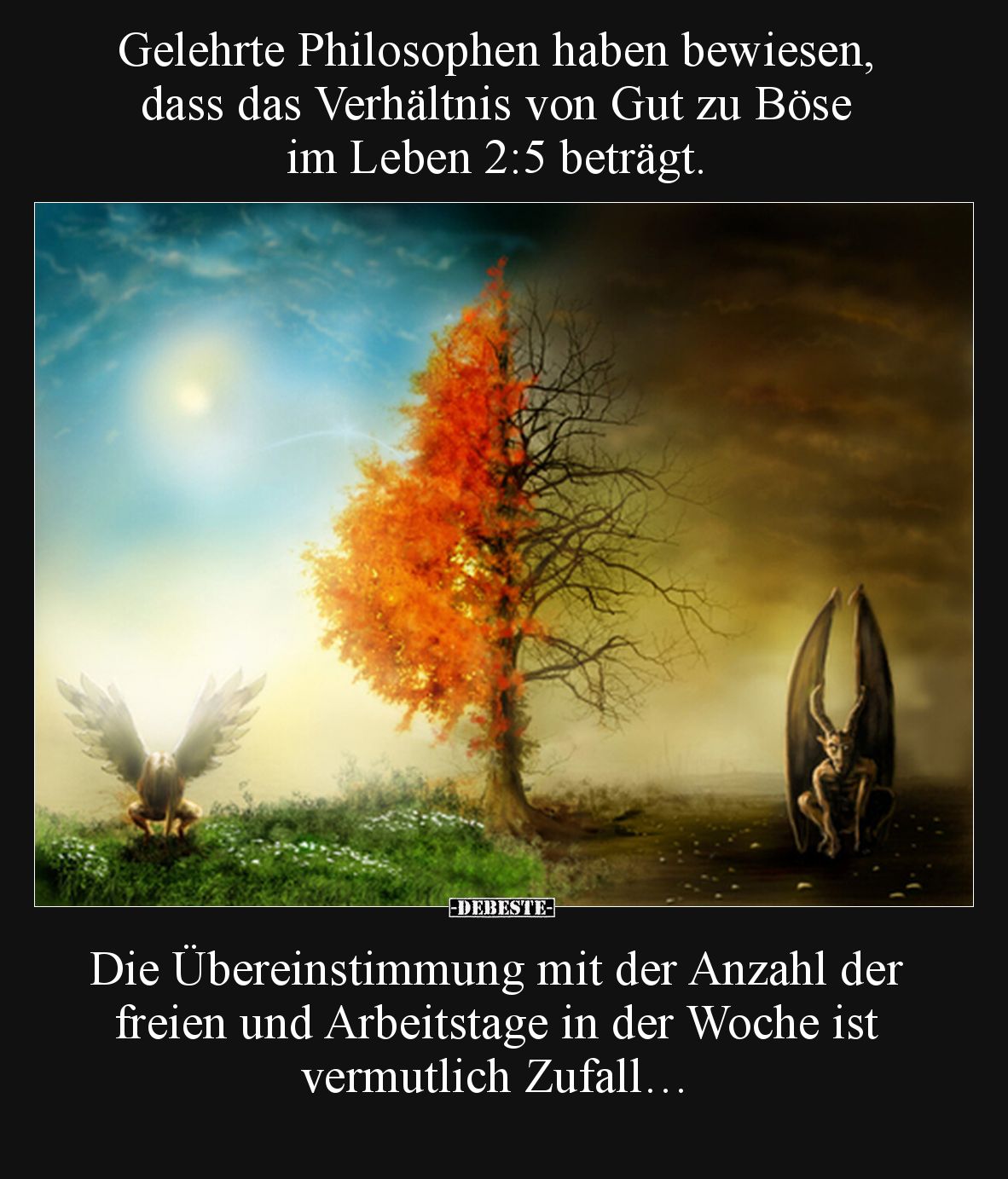 Gelehrte Philosophen haben bewiesen, dass das Verhältnis von Gut zu Böse im Leben 2:5 beträgt.
Die Übereinstimmung mit der...