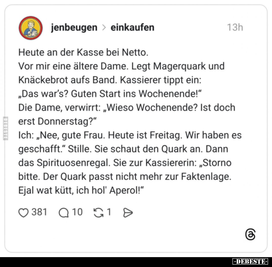 Heute an der Kasse bei Netto.
Vor mir eine ältere Dame. Legt Magerquark und Knäckebrot aufs Band. Kassierer tippt ein:
„Das...