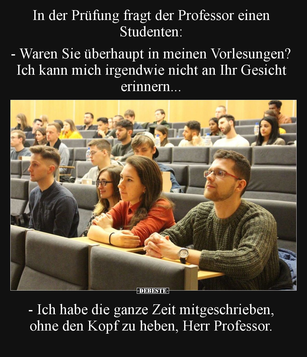 In der Prüfung fragt der Professor einen Studenten:
- Waren Sie überhaupt in meinen Vorlesungen? Ich kann mich irgendwie n...