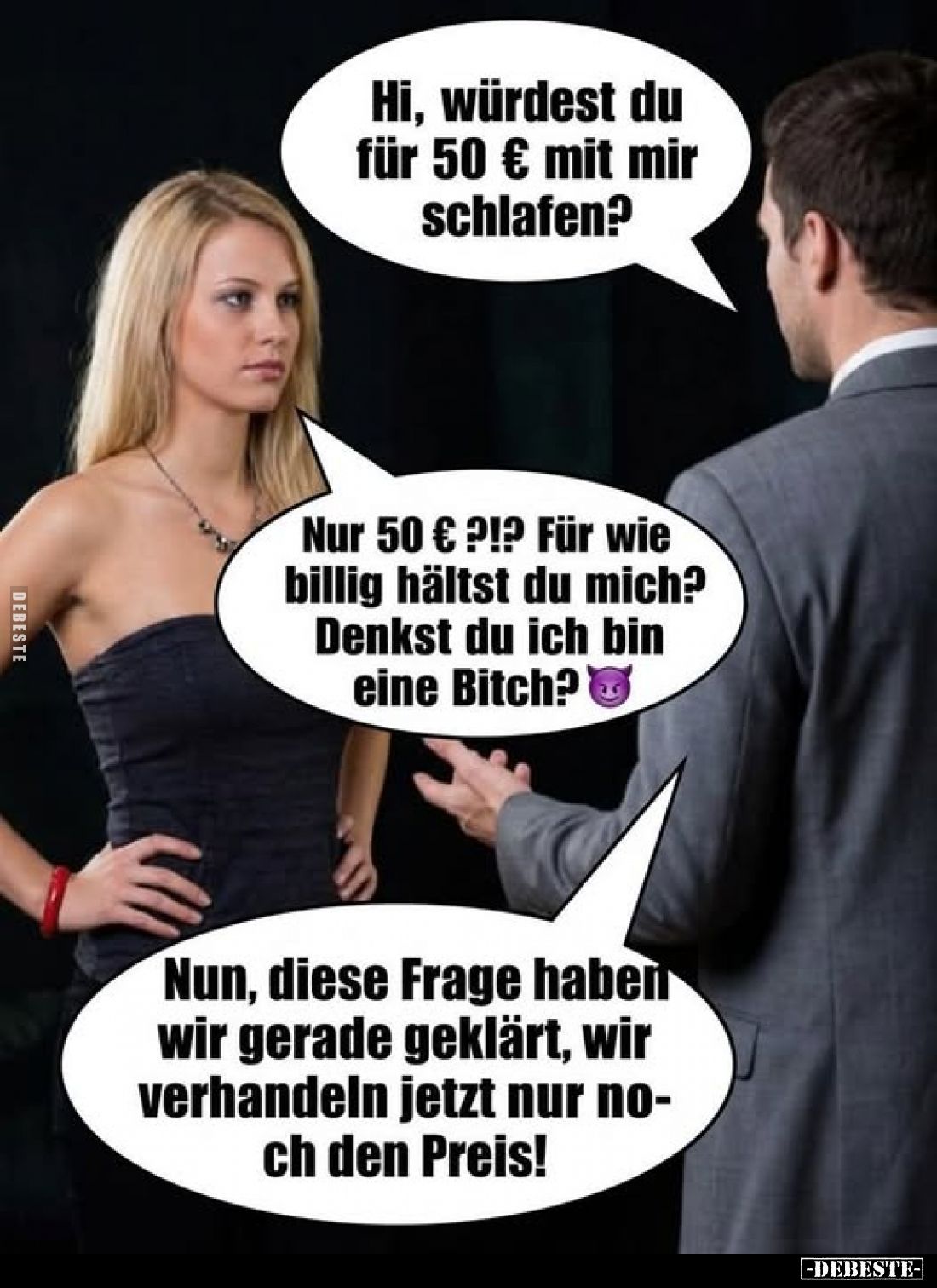 Hi, würdest du für 50 € mit mir schlafen?
-
Nur 50 € ?!? Für wie billig hältst du mich? Denkst du ich bin eine Bitch?
-
N...