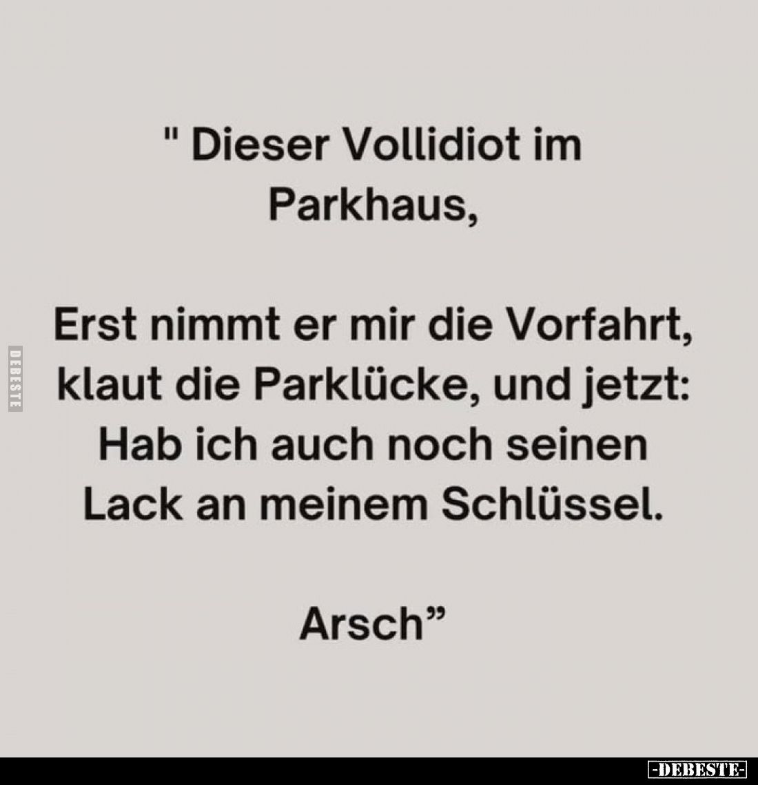 "Dieser Vollidiot im Parkhaus,

Erst nimmt er mir die Vorfahrt,
klaut die Parklücke, und jetzt:
Hab ich auch noch se...