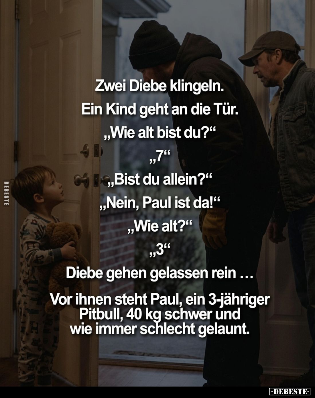 Zwei Diebe klingeln. Ein Kind geht an die Tür. "Wie alt bist du?" "7" "Bist du allein?" "N...
