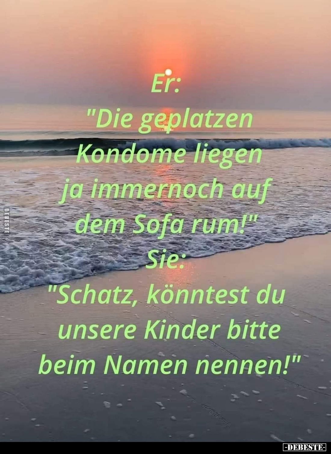Er: "Die geplatzen Kondome liegen ja immernoch auf dem Sofa rum!" -
Sie
"Schatz, könntest du unsere Kinder b...