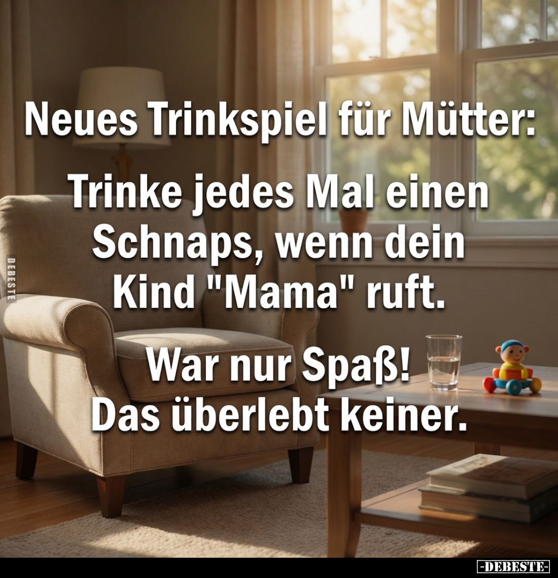 Neues Trinkspiel für Mütter:
Trinke jedes Mal einen Schnaps, wenn dein Kind "Mama" ruft.
War nur Spaß!
Das überl...