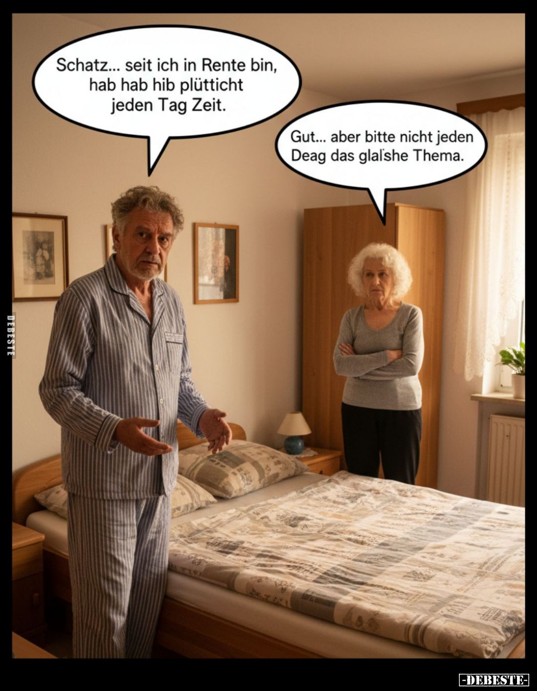 Schatz... seit ich in Rente bin, hab hab hib plütticht jeden Tag Zeit. -
Gut... aber bitte nicht jeden Deag das glalshe Them...