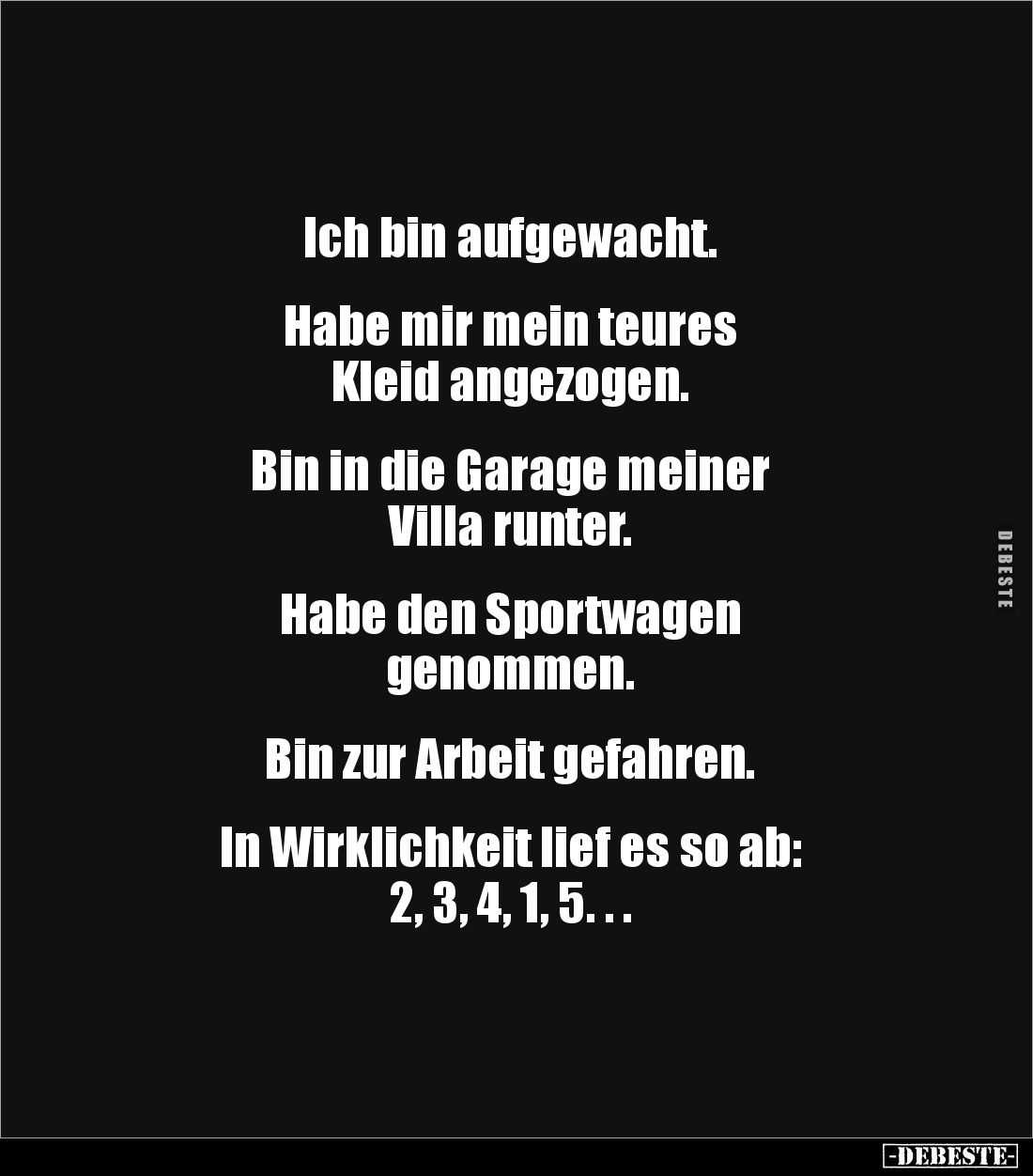 Ich bin aufgewacht.   
 

Habe mir mein teures 
Kleid angezogen.    


Bin in die Garage meiner 
Villa runter.    
...