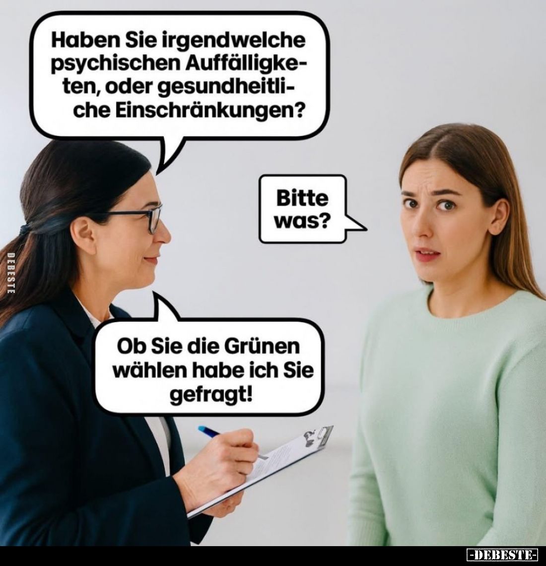 Haben Sie irgendwelche psychischen Auffälligketen, oder gesundheitliche Einschränkungen?
Bitte was?
Ob Sie die Grünen wähle...