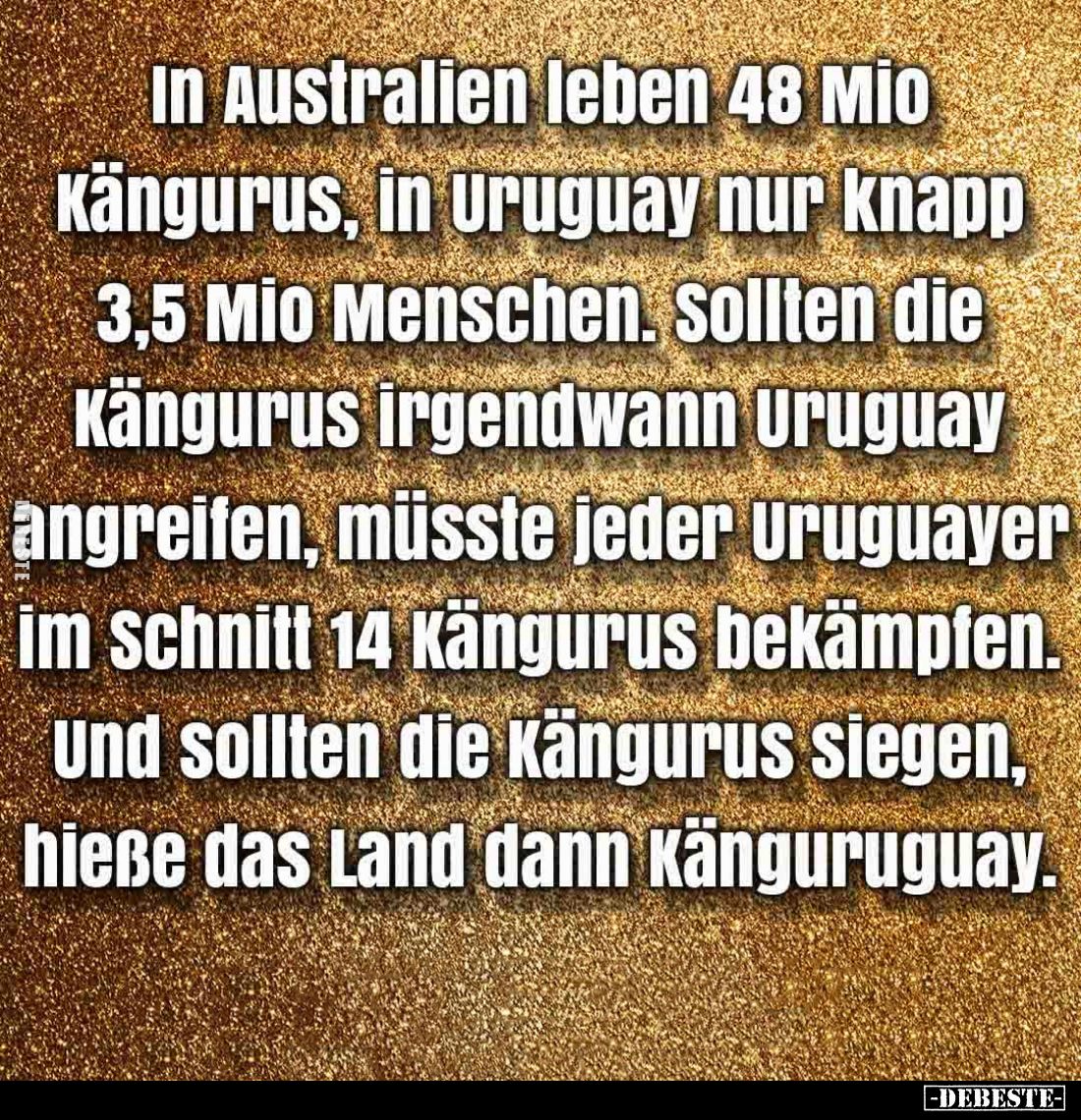 In Australien leben 48 Mio Kängurus, in Uruguay nur knapp 3,5 Mio Menschen.
Sollten die Kängurus irgendwann Uruguay angreife...