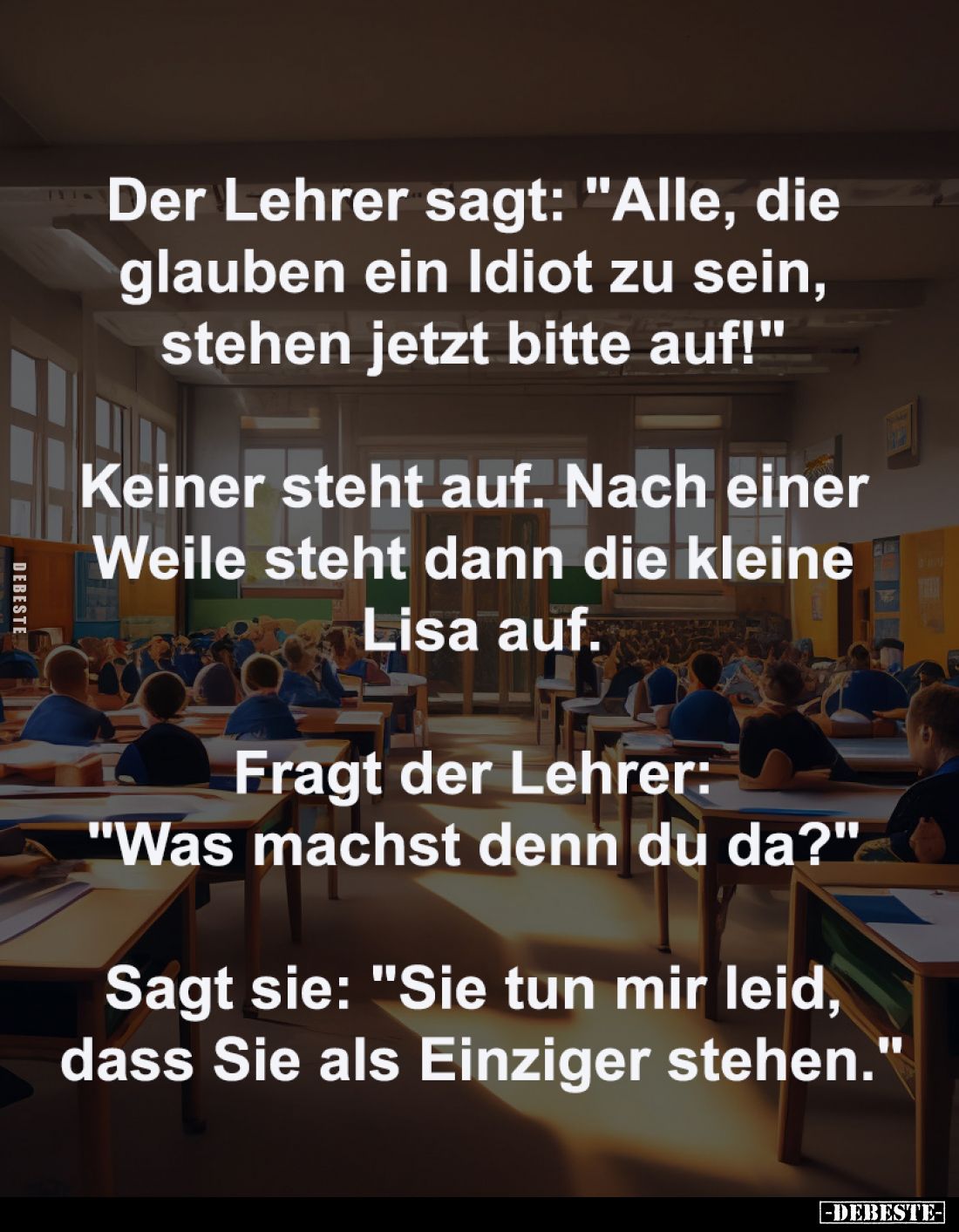 Der Lehrer sagt: "Alle, die 
glauben ein Idiot zu sein, 
stehen jetzt bitte auf!" 
-
Keiner steht auf. Nach ein...