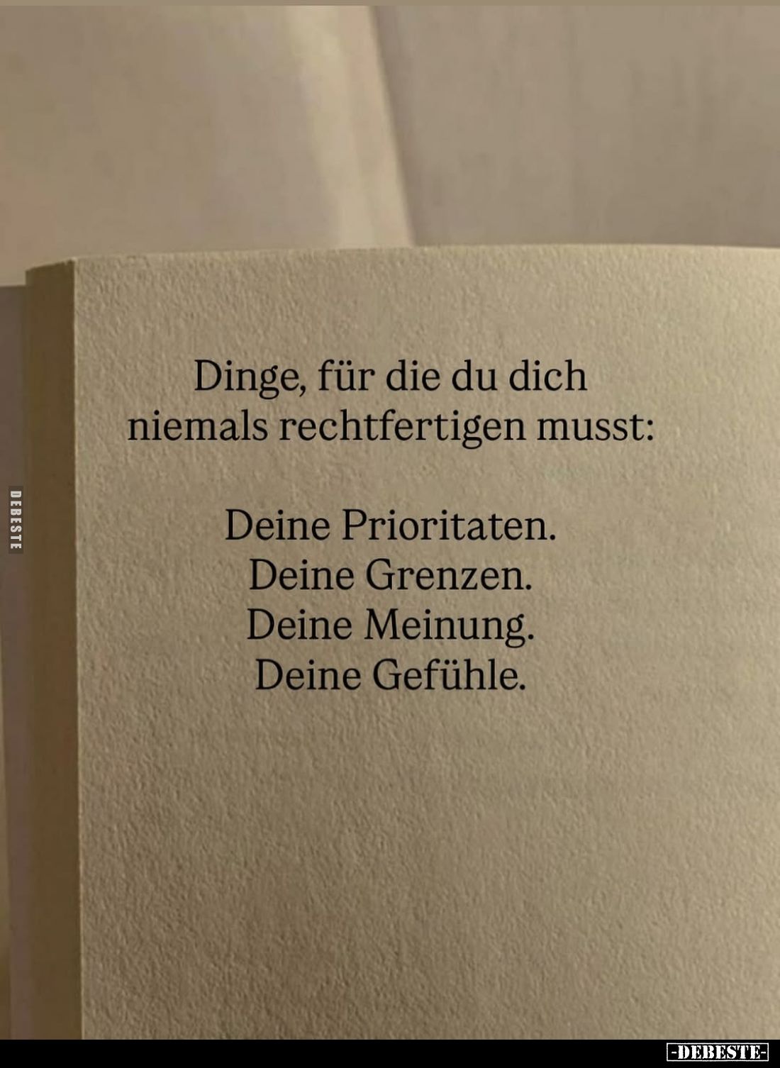 Dinge, für die du dich niemals rechtfertigen musst:
Deine Prioritaten.
Deine Grenzen.
Deine Meinung.
Deine Gefühle.