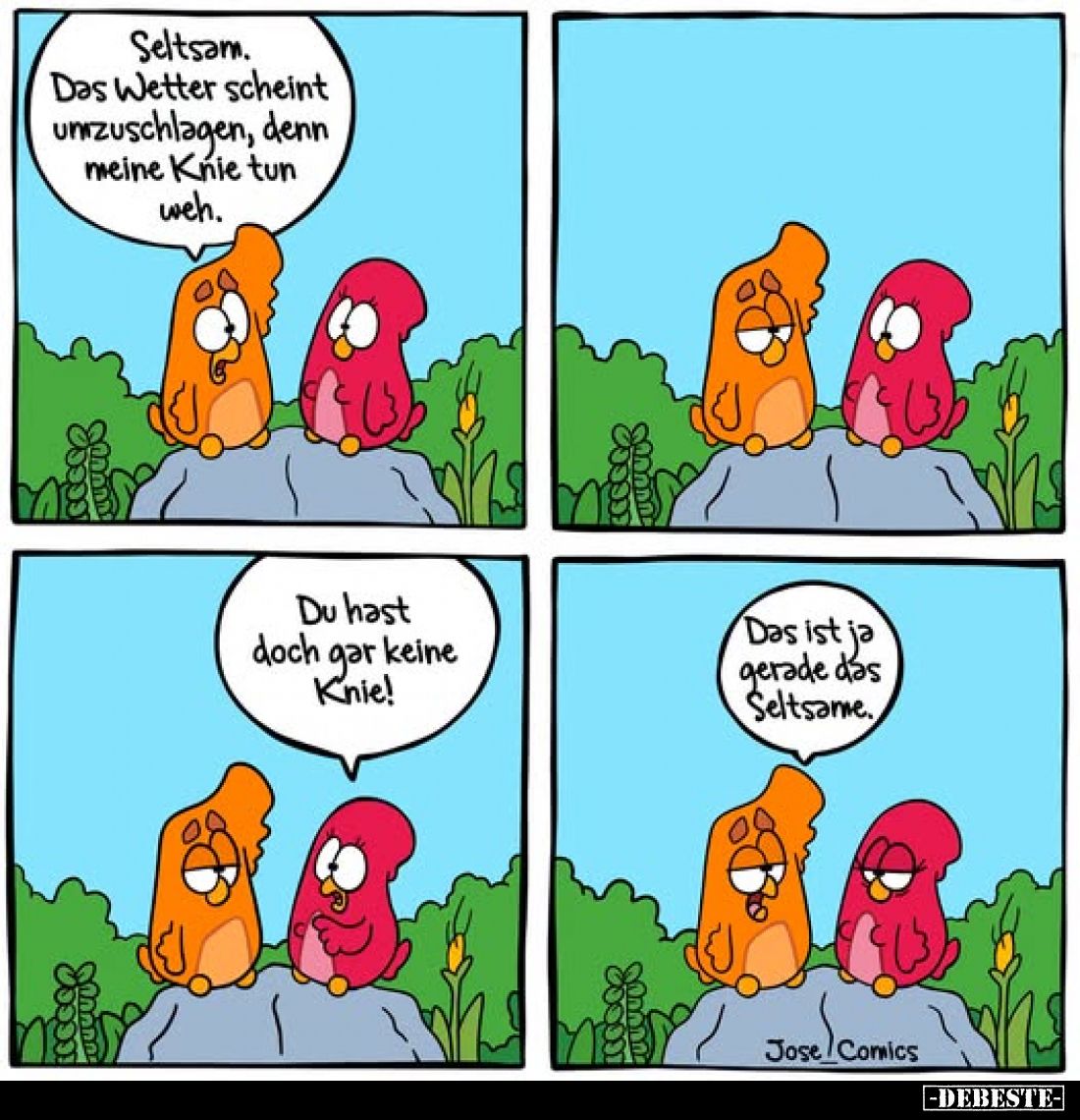 Seltsam.
Das Wetter scheint umzuschlagen, denn meine Knie tun weh.
-
Du hast doch gar keine Knie!
-
Das ist ja gerade da...