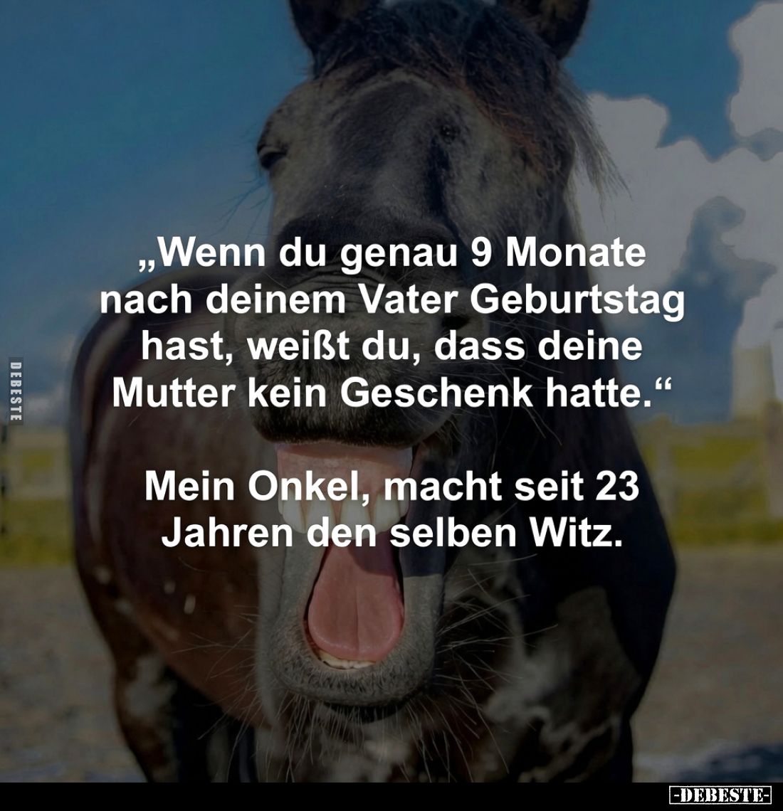 „Wenn du genau 9 Monate nach deinem Vater Geburtstag hast, weißt du, dass deine Mutter kein Geschenk hatte.“
-
Mein Onkel...