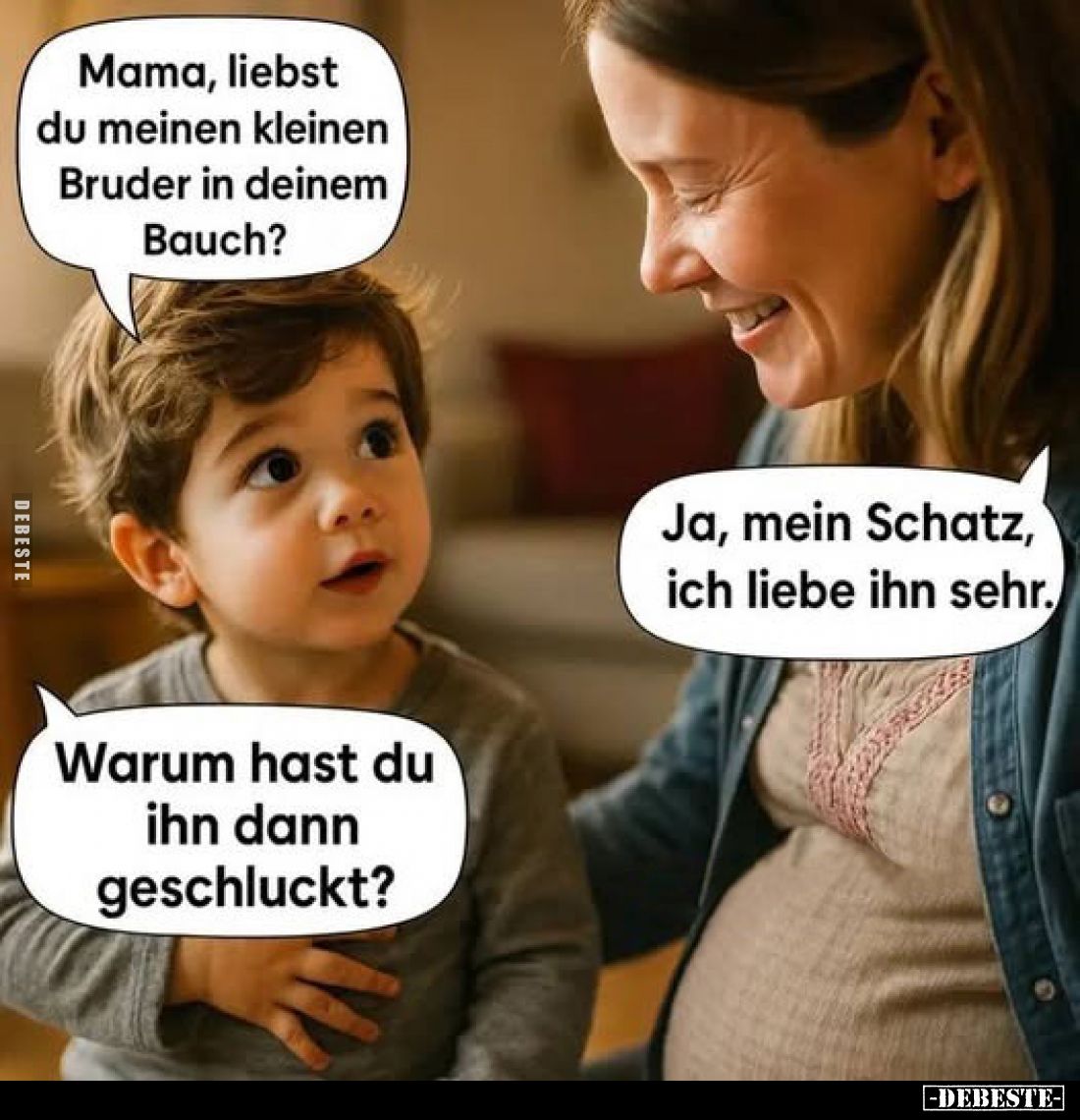 Mama, liebst du meinen kleinen Bruder in deinem Bauch?
Ja, mein Schatz, ich liebe ihn sehr.
Warum hast du ihn dann geschluc...