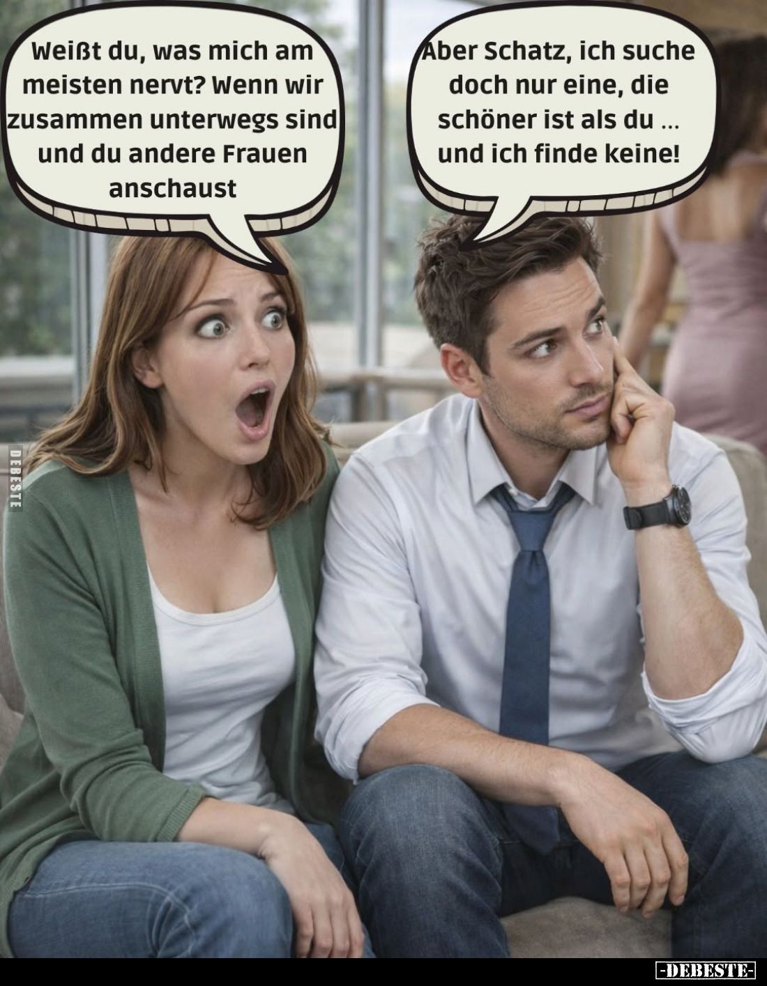 Weißt du, was mich am meisten nervt? Wenn wir zusammen unterwegs sind und du andere Frauen anschaust. -
Aber Schatz, ich suc...