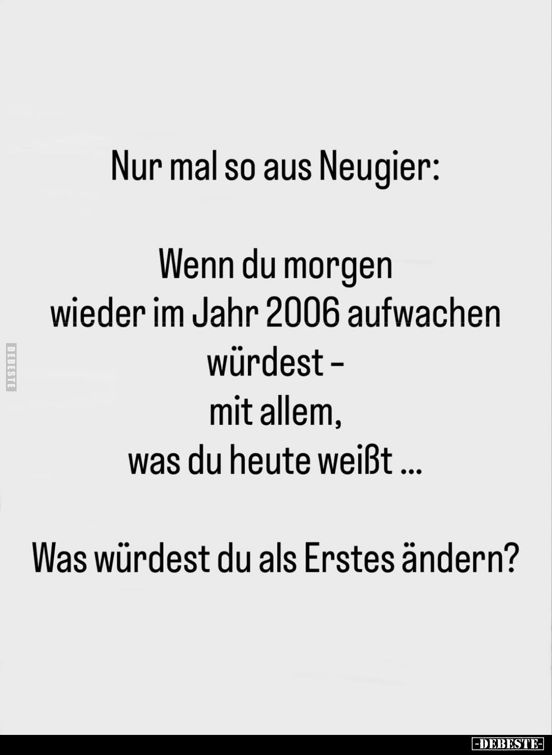 Nur mal so aus Neugier:
Wenn du morgen wieder im Jahr 2006 aufwachen würdest -mit allem, was du heute weißt ...
Was würdest...