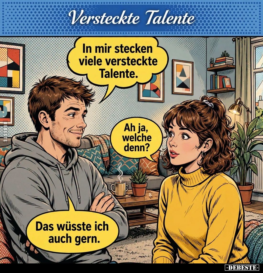 Versteckte Talente. -
In mir stecken viele versteckte Talente. -
Ah ja, welche denn? -
Das wüsste ich auch gern.