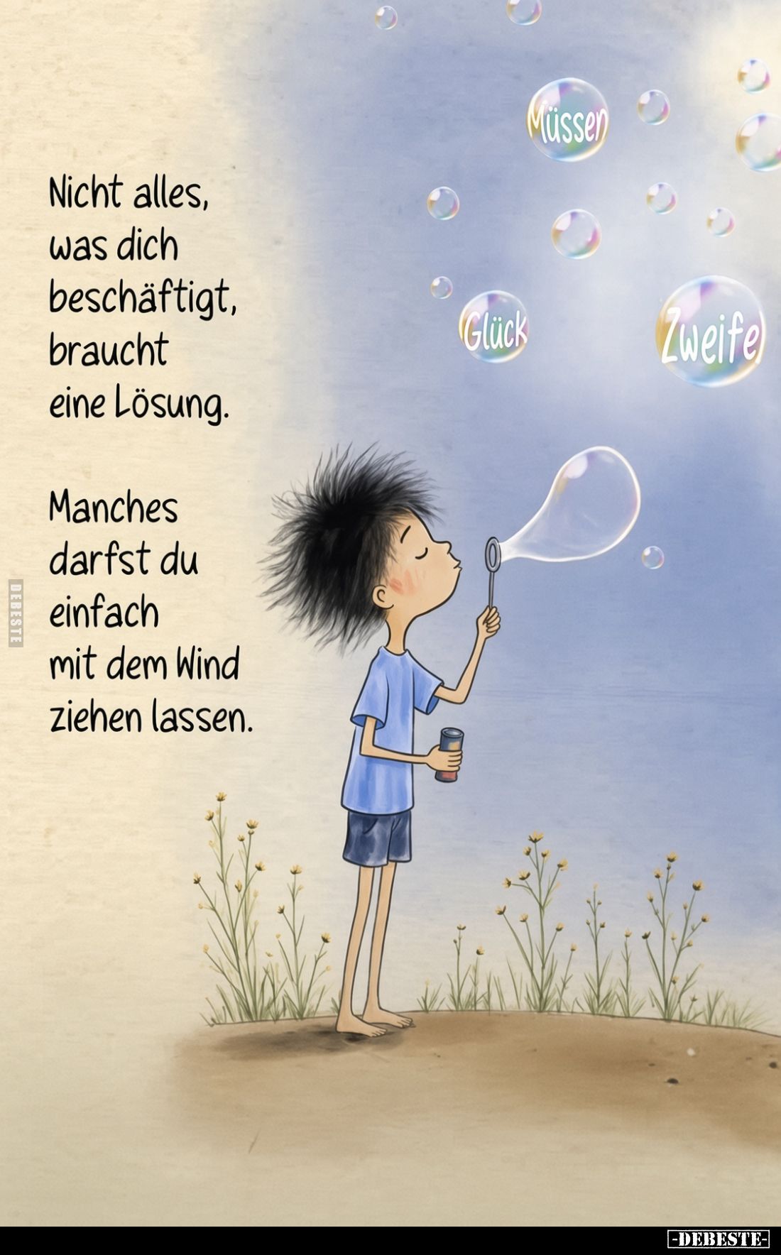 Nicht alles,
was dich
beschäftigt,
braucht
eine Lösung.

Manches
darfst du
einfach
mit dem Wind
ziehen lassen.