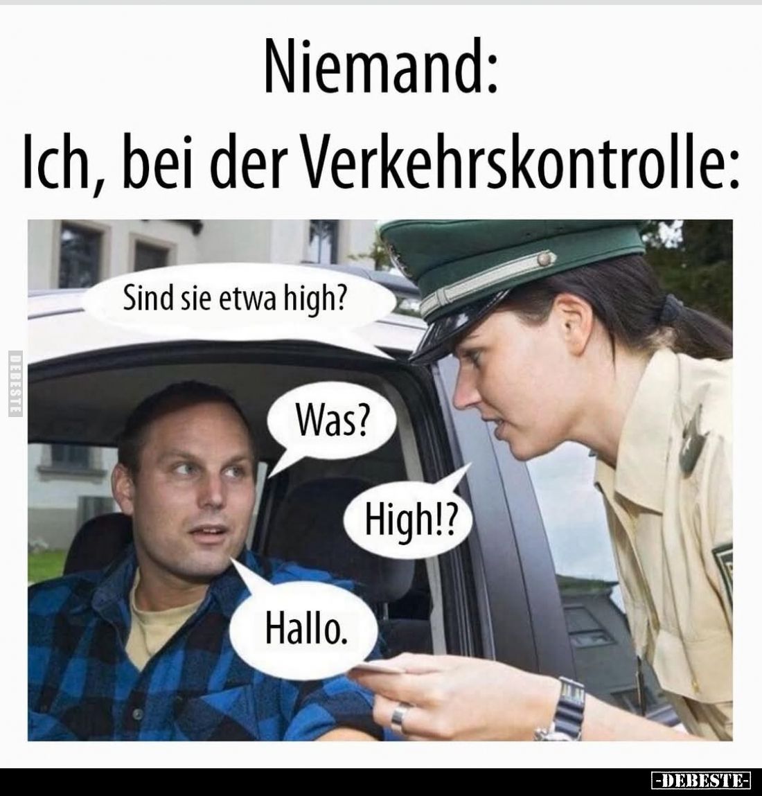 Ich, bei der Verkehrskontrolle:
Sind sie etwa high? -
Was? -
High!? -
Hallo.