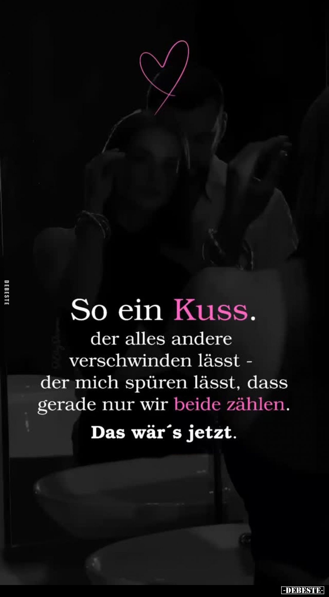 So ein Kuss.
der alles andere verschwinden lässt - der mich spüren lässt, dass gerade nur wir beide zählen.
Das wär's jetzt...