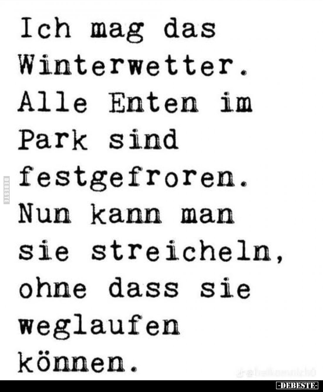 Ich mag das Winterwetter.
Alle Enten im Park sind festgefroren. Nun kann man sie streicheln, ohne dass sie weglaufen können.