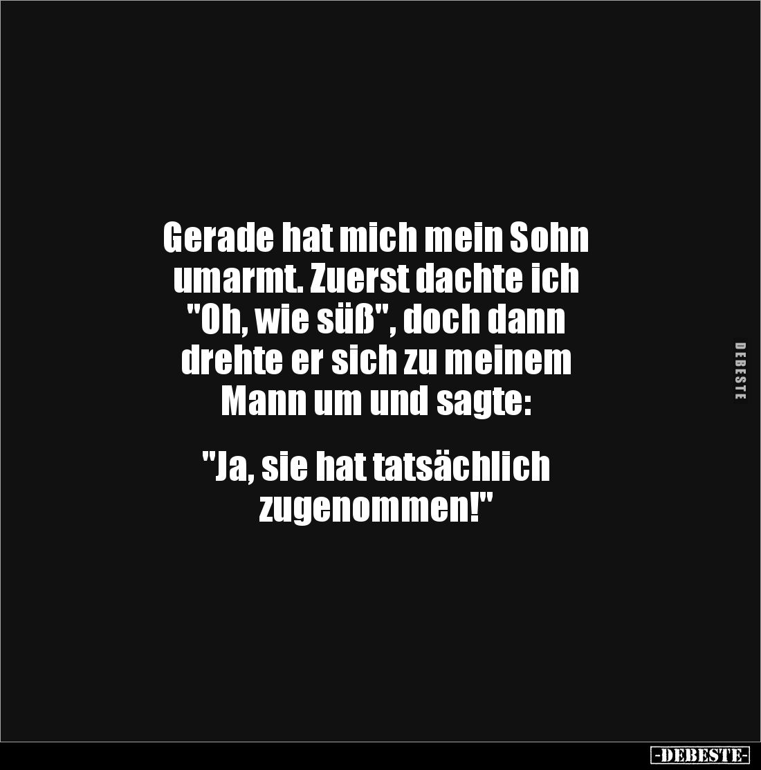 Gerade hat mich mein Sohn 
umarmt. Zuerst dachte ich 
"Oh, wie süß", doch dann 
drehte er sich zu meinem 
Mann ...