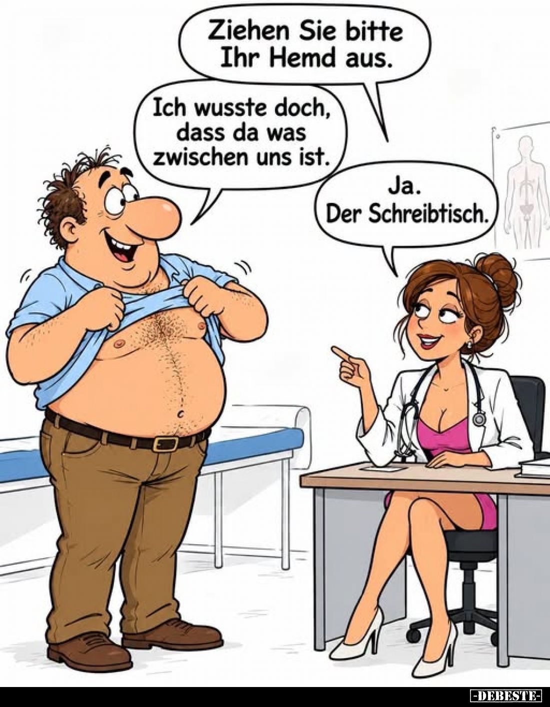 Ziehen Sie bitte Ihr Hemd aus.
-
Ich wusste doch, dass da was zwischen uns ist.
-
Ja. Der Schreibtisch.
