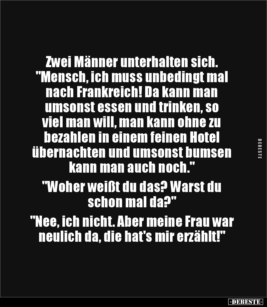 Zwei Männer unterhalten sich.
"Mensch, ich muss unbedingt mal 
nach Frankreich! Da kann man 
umsonst essen und trinke...