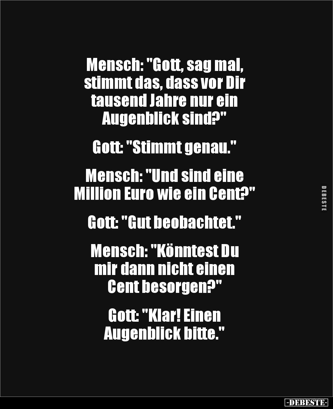 Mensch: "Gott, sag mal,
stimmt das, dass vor Dir
tausend Jahre nur ein
Augenblick sind?"
Gott: "Sti...