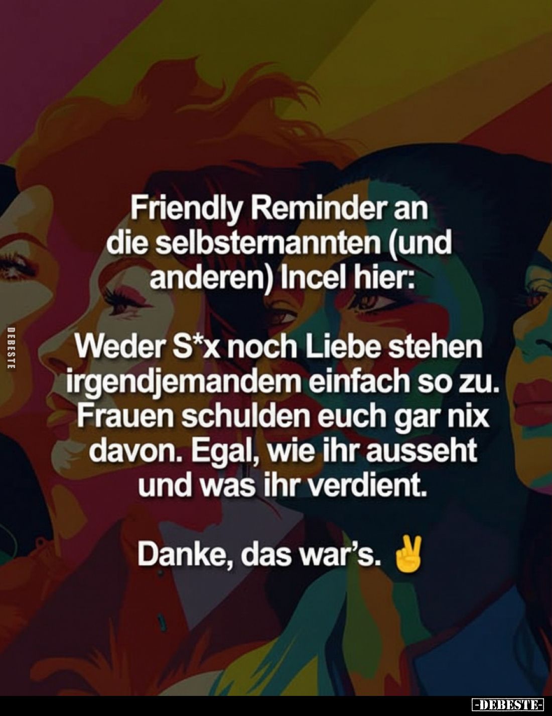 Friendly Reminder an die selbsternannten (und anderen) Incel hier:
Weder S*x noch Liebe stehen irgendjemandem einfach so zu....