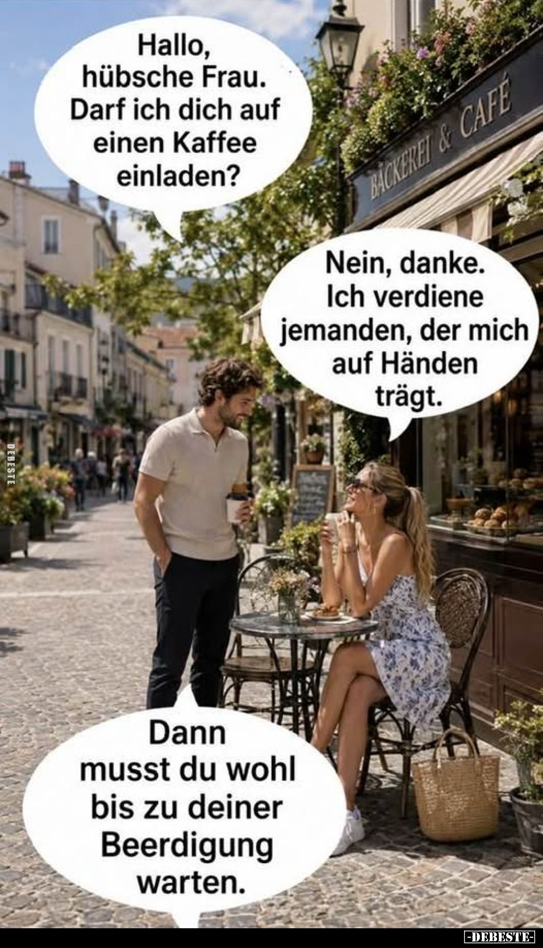 Hallo, hübsche Frau. Darf ich dich auf einen Kaffee einladen?
-
Nein, danke. Ich verdiene jemanden, der mich auf Händen trä...