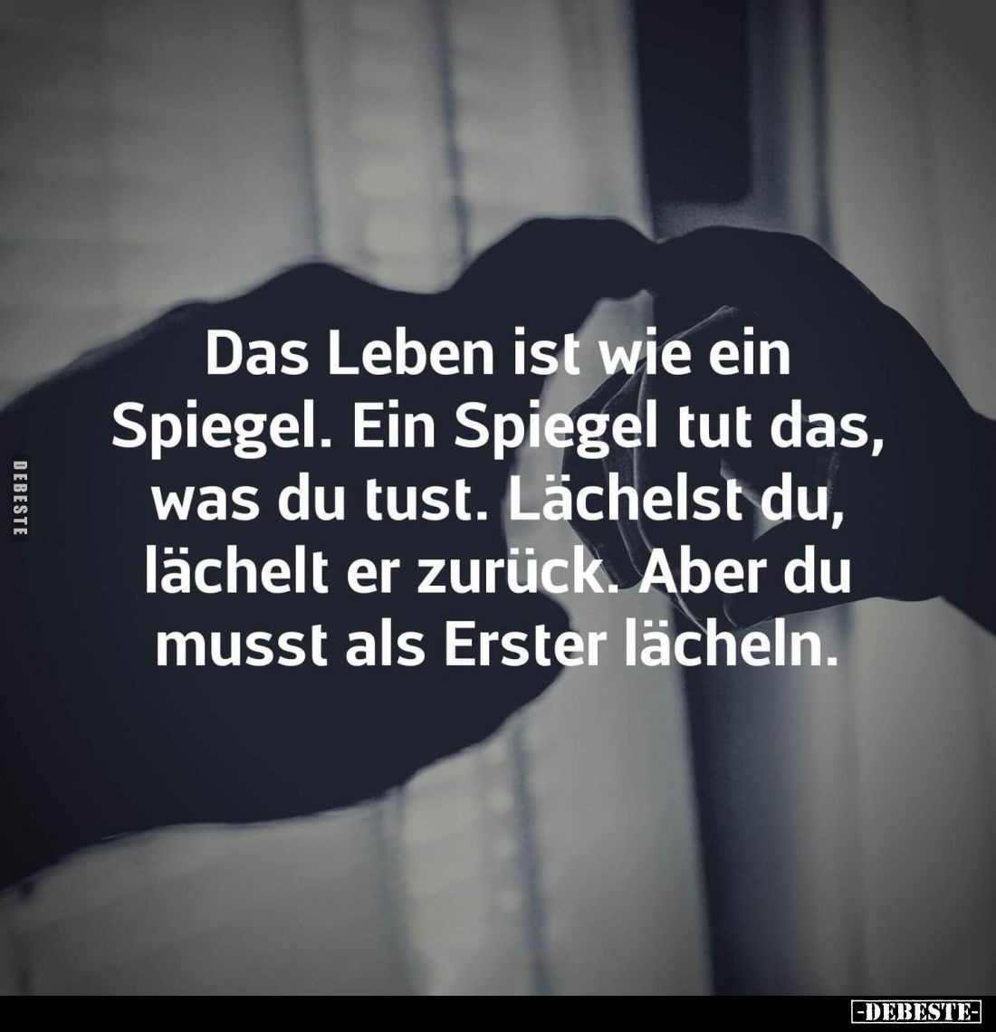 Das Leben ist wie ein Spiegel. Ein Spiegel tut das, was du tust. Lächelst du, lächelt er zurück. Aber du musst als Erster läc...