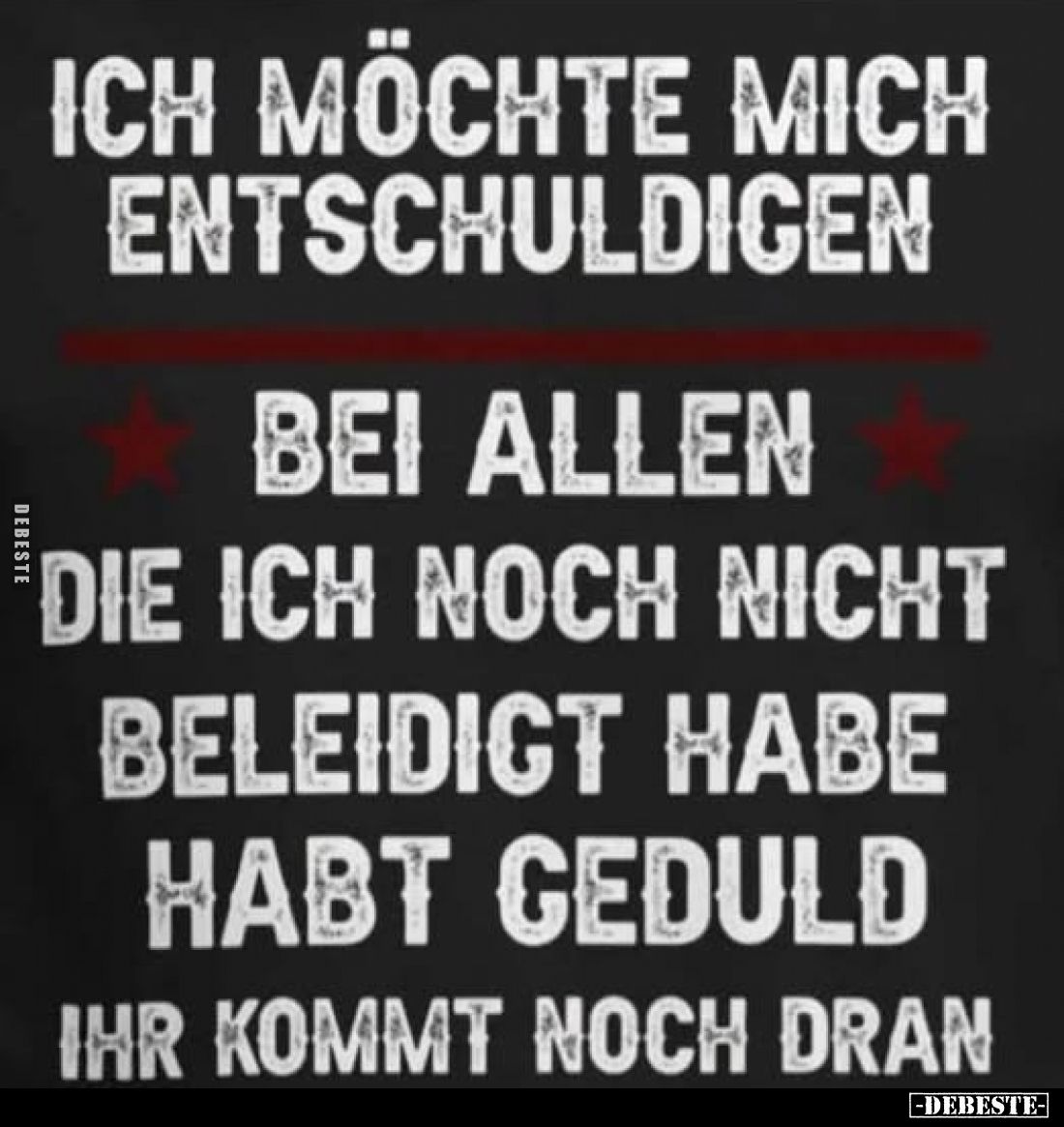 Ich möchte mich entschuldigen
bei allen die ich noch nicht beleidigt habe habt Geduld ihr kommt noch dran