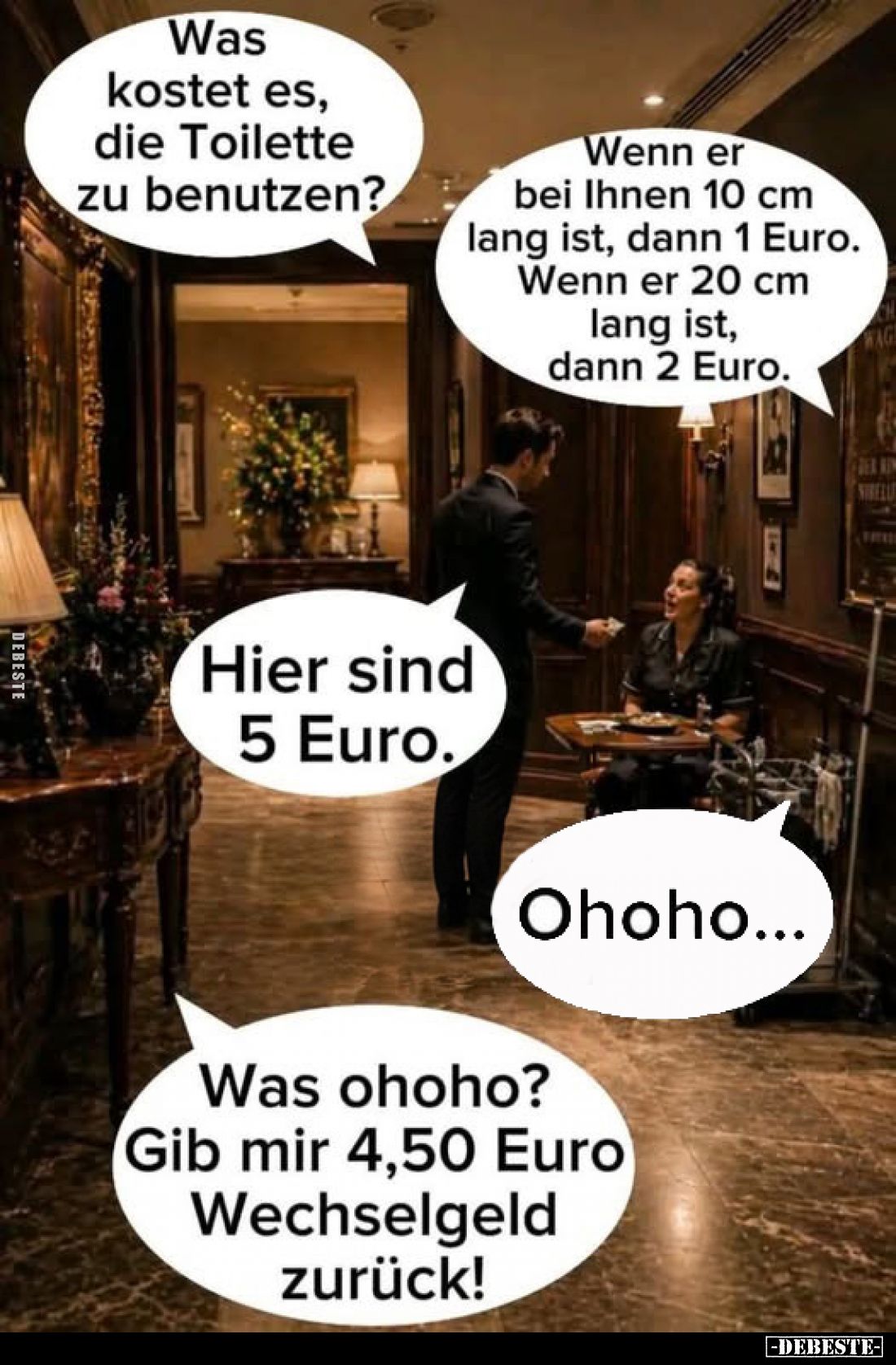 Was kostet es, die Toilette zu benutzen?
-
Wenn er bei Ihnen 10 cm lang ist, dann 1 Euro. Wenn er 20 cm lang ist, dann 2 Eu...