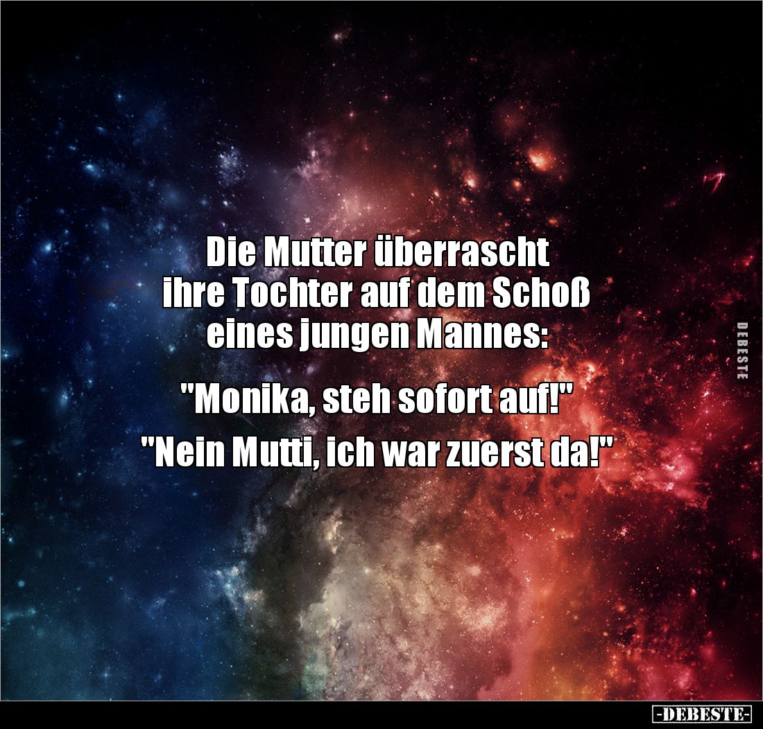 Die Mutter überrascht 
ihre Tochter auf dem Schoß 
eines jungen Mannes:


"Monika, steh sofort auf!"

"...