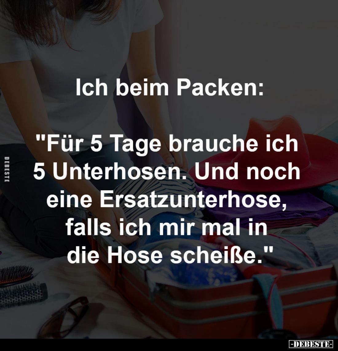 Ich beim Packen:

"Für 5 Tage brauche ich 
5 Unterhosen. Und noch 
eine Ersatzunterhose, 
falls ich mir mal in 
di...