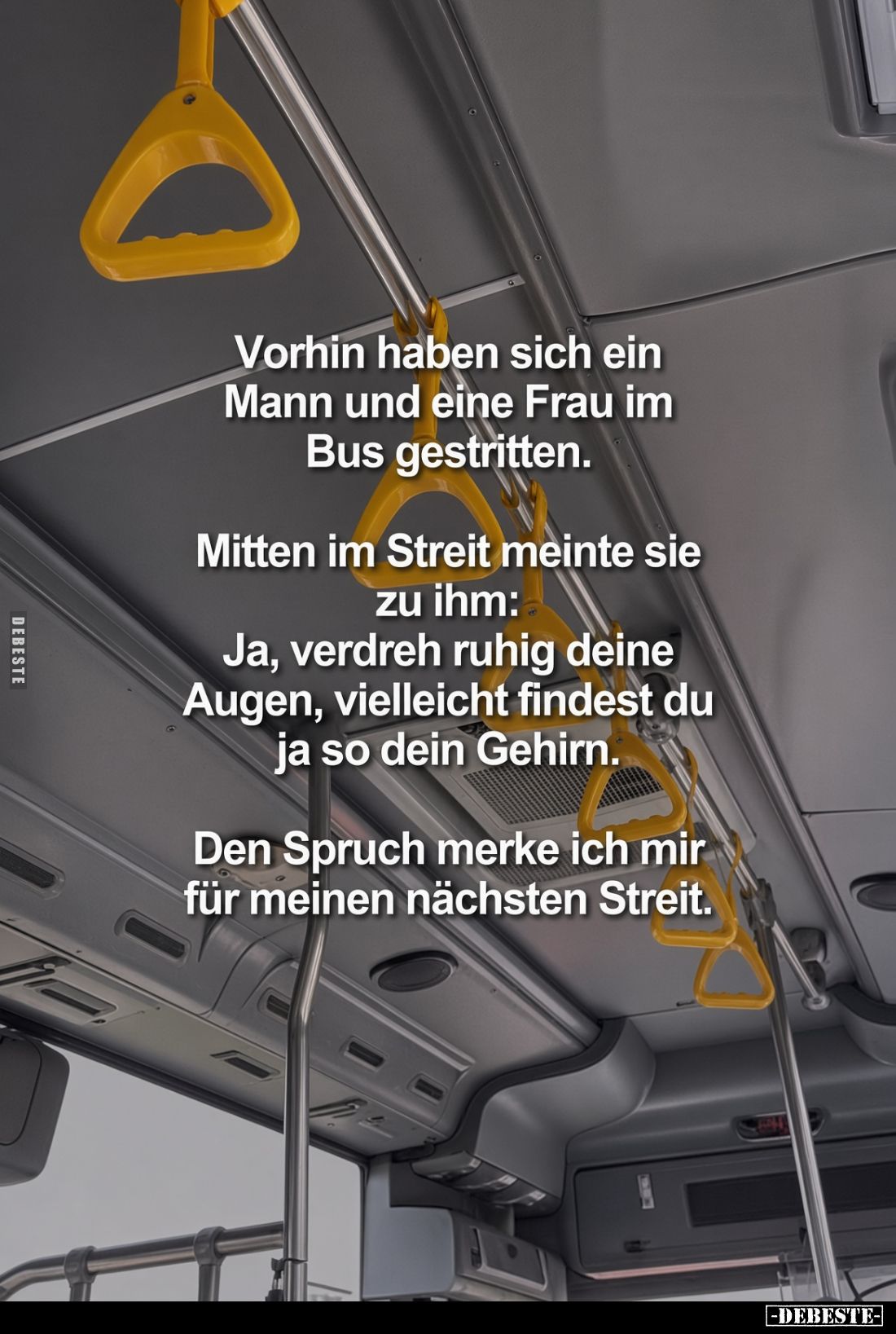 Vorhin haben sich ein Mann und eine Frau im Bus gestritten.

Mitten im Streit meinte sie zu ihm:
Ja, verdreh ruhig deine A...