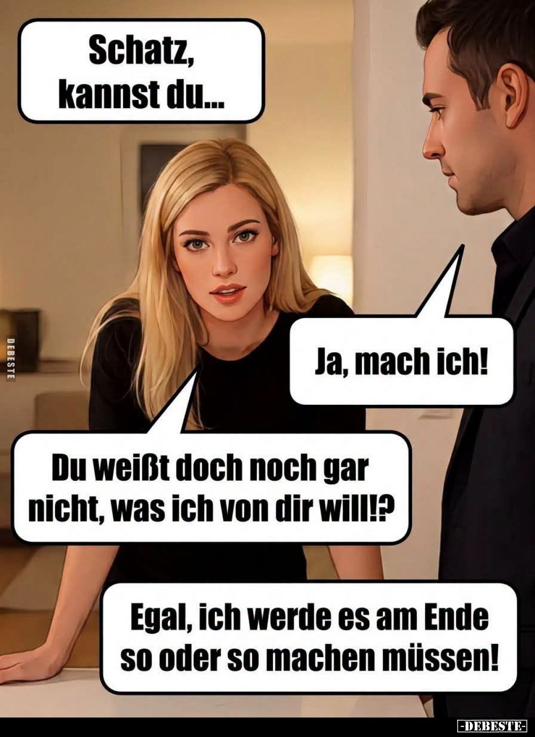 Schatz, kannst du... -
Ja, mach ich! -
Du weißt doch noch gar nicht, was ich von dir will!? -
Egal, ich werde es am Ende s...