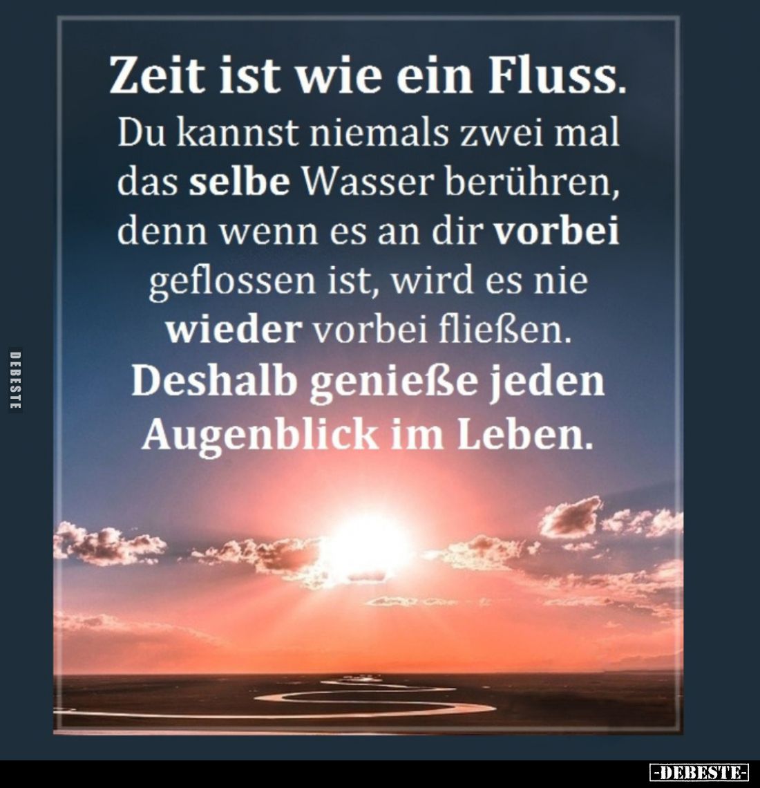 Zeit ist wie ein Fluss.
Du kannst niemals zwei mal das selbe Wasser berühren, denn wenn es an dir vorbei geflossen ist, wird...