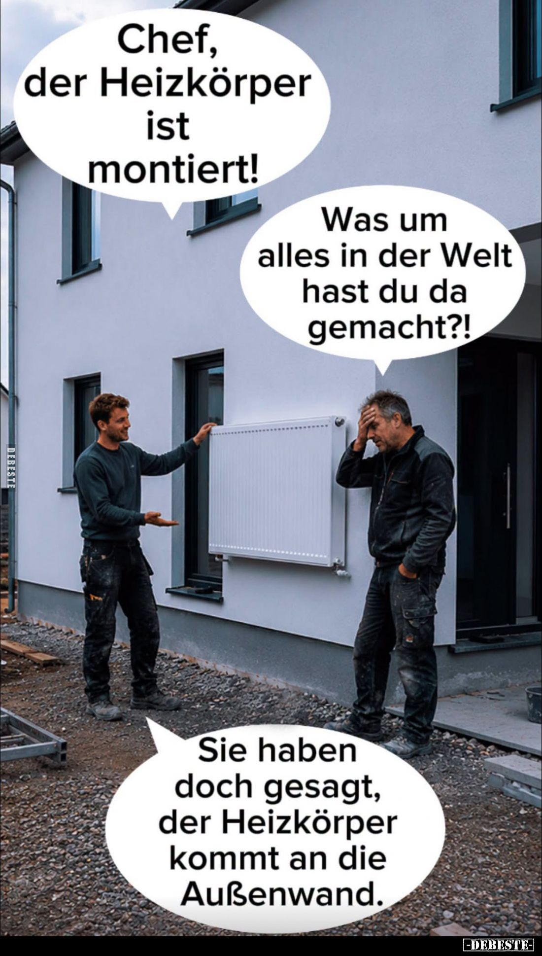Chef, der Heizkörper ist montiert! -
Was um alles in der Welt hast du da gemacht?! -
Sie haben doch gesagt, der Heizkörper ...