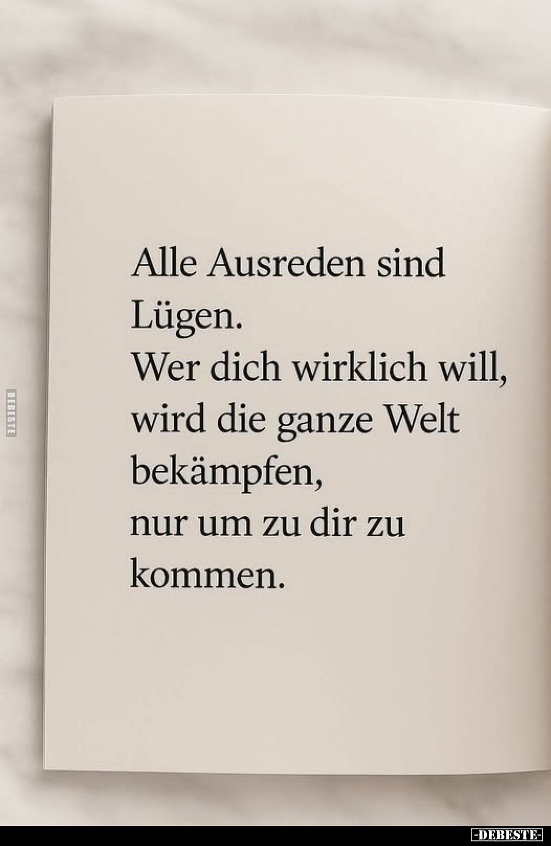 Alle Ausreden sind
Lügen.
Wer dich wirklich will, wird die ganze Welt bekämpfen, nur um zu dir zu kommen.