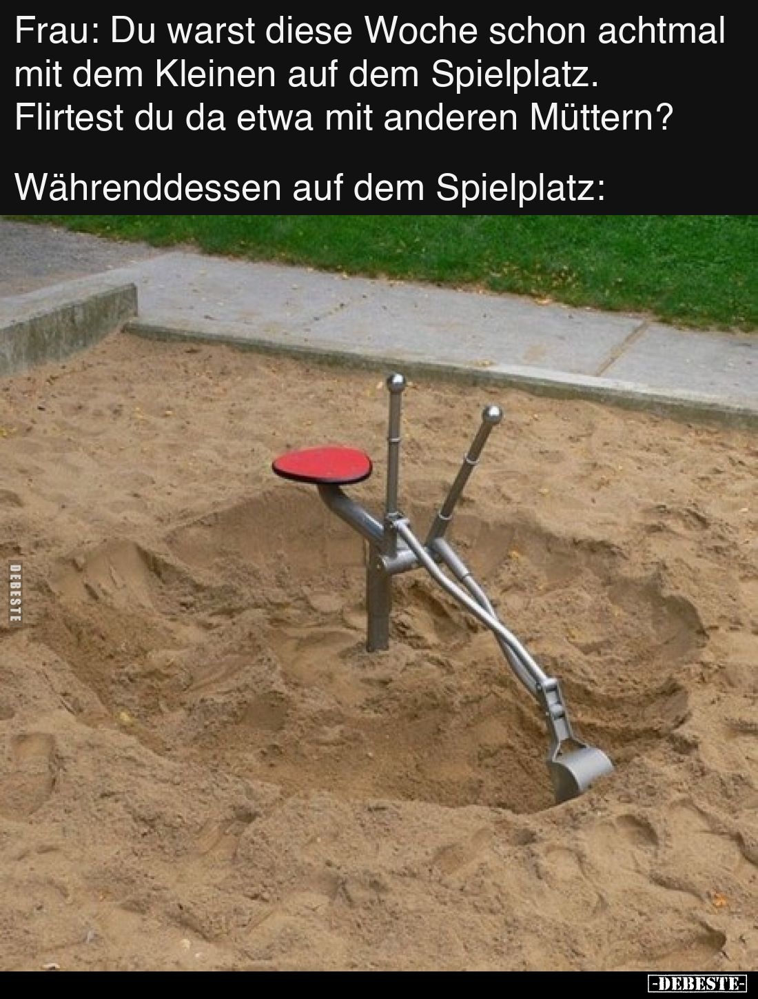 Frau: Du warst diese Woche schon achtmal mit dem Kleinen auf dem Spielplatz. Flirtest du da etwa mit anderen Müttern?

Währ...